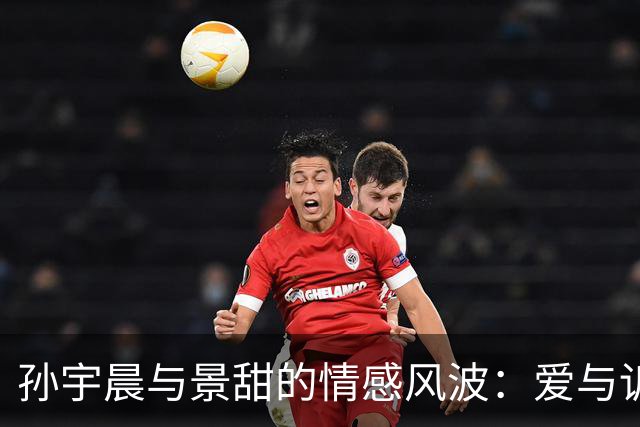 孙宇晨与景甜的情感风波：爱与诉讼交织的故事
